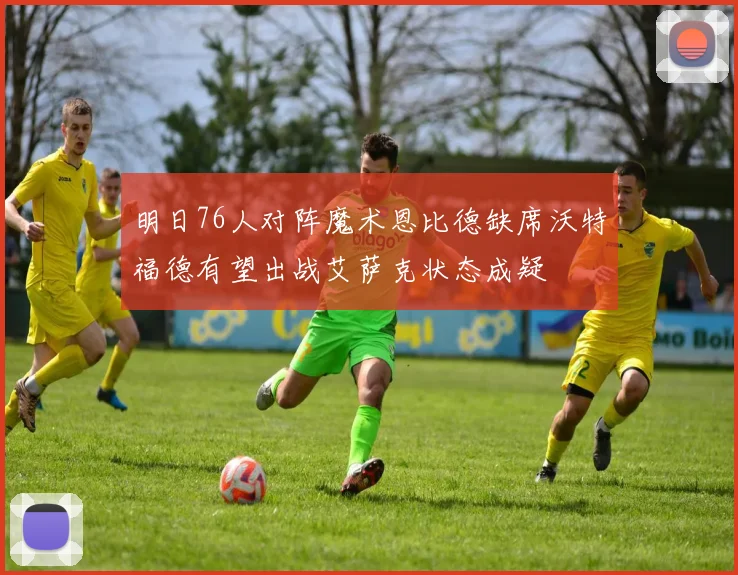 明日76人对阵魔术恩比德缺席沃特福德有望出战艾萨克状态成疑