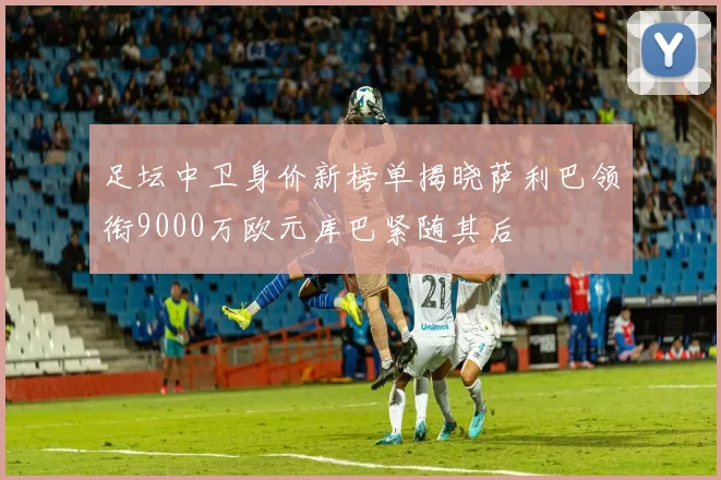 足坛中卫身价新榜单揭晓萨利巴领衔9000万欧元库巴紧随其后