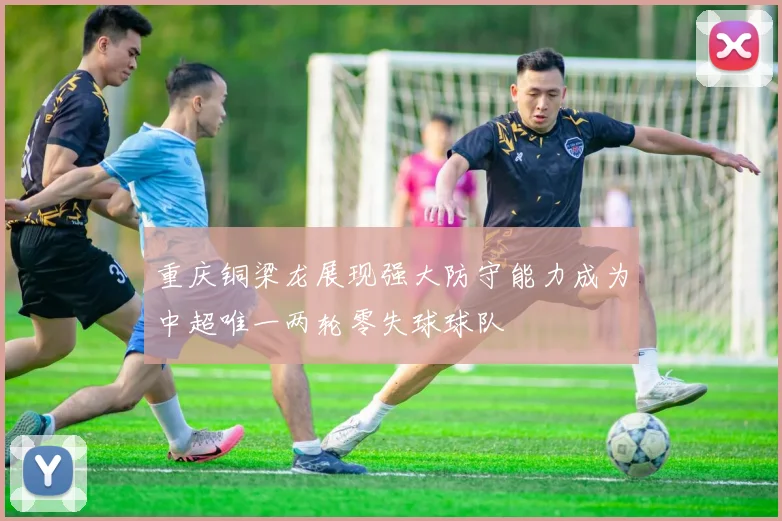 重庆铜梁龙展现强大防守能力成为中超唯一两轮零失球球队