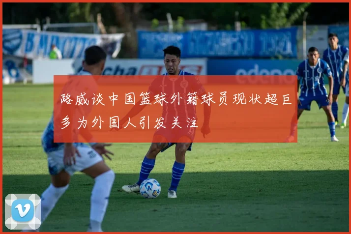 路威谈中国篮球外籍球员现状超巨多为外国人引发关注
