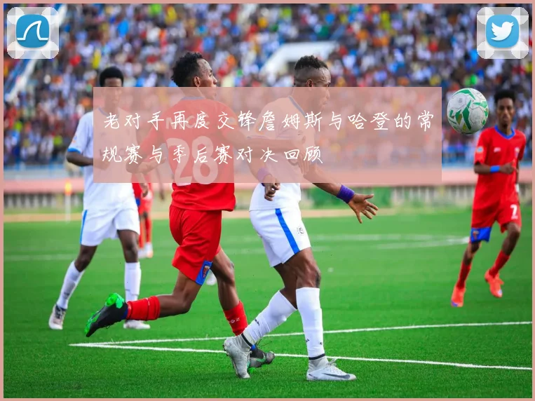 老对手再度交锋詹姆斯与哈登的常规赛与季后赛对决回顾