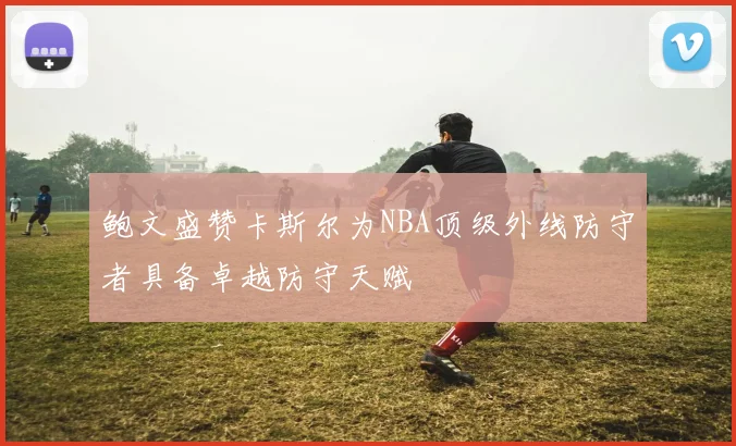 鲍文盛赞卡斯尔为NBA顶级外线防守者具备卓越防守天赋