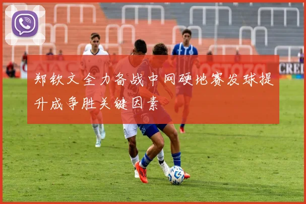郑钦文全力备战中网硬地赛发球提升成争胜关键因素