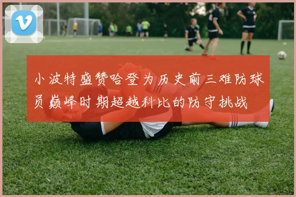 小波特盛赞哈登为历史前三难防球员巅峰时期超越科比的防守挑战