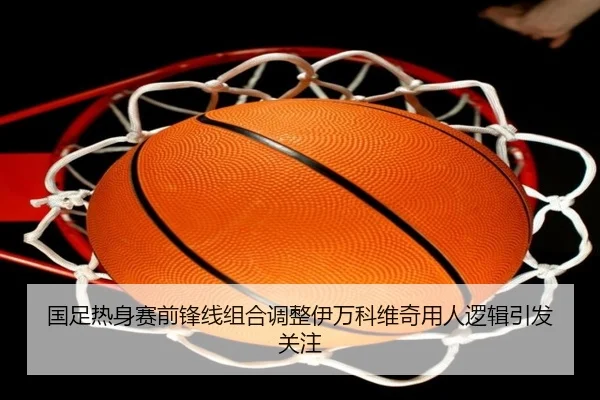 国足热身赛前锋线组合调整伊万科维奇用人逻辑引发关注